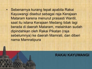 RAKAI KAYUWANGI
• Sebenarnya kurang tepat apabila Rakai
Kayuwangi disebut sebagai raja Kerajaan
Mataram karena menurut prasasti Wantil,
saat itu istana Kerajaan Medang tidak lagi
berada di daerah Mataram, melainkan sudah
dipindahkan oleh Rakai Pikatan (raja
sebelumnya) ke daerah Mamrati, dan diberi
nama Mamratipura
 