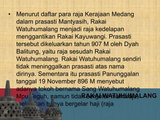 RAKAI WATUHUMALANG
• Menurut daftar para raja Kerajaan Medang
dalam prasasti Mantyasih, Rakai
Watuhumalang menjadi raja kedelapan
menggantikan Rakai Kayuwangi. Prasasti
tersebut dikeluarkan tahun 907 M oleh Dyah
Balitung, yaitu raja sesudah Rakai
Watuhumalang. Rakai Watuhumalang sendiri
tidak meninggalkan prasasti atas nama
dirinya. Sementara itu prasasti Panunggalan
tanggal 19 November 896 M menyebut
adanya tokoh bernama Sang Watuhumalang
Mpu Teguh, namun tidak bergelar maharaja,
melainkan hanya bergelar haji (raja
bawahan).
 