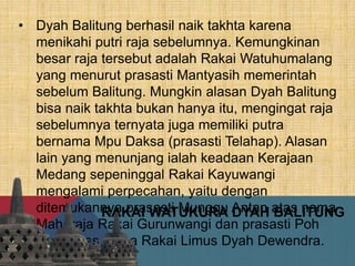 RAKAI WATUKURA DYAH BALITUNG
• Dyah Balitung berhasil naik takhta karena
menikahi putri raja sebelumnya. Kemungkinan
besar raja tersebut adalah Rakai Watuhumalang
yang menurut prasasti Mantyasih memerintah
sebelum Balitung. Mungkin alasan Dyah Balitung
bisa naik takhta bukan hanya itu, mengingat raja
sebelumnya ternyata juga memiliki putra
bernama Mpu Daksa (prasasti Telahap). Alasan
lain yang menunjang ialah keadaan Kerajaan
Medang sepeninggal Rakai Kayuwangi
mengalami perpecahan, yaitu dengan
ditemukannya prasasti Munggu Antan atas nama
Maharaja Rakai Gurunwangi dan prasasti Poh
Dulur atas nama Rakai Limus Dyah Dewendra.
 