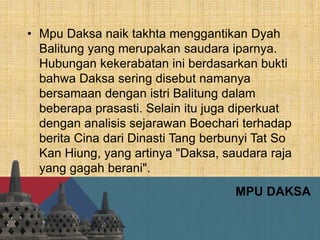 MPU DAKSA
• Mpu Daksa naik takhta menggantikan Dyah
Balitung yang merupakan saudara iparnya.
Hubungan kekerabatan ini berdasarkan bukti
bahwa Daksa sering disebut namanya
bersamaan dengan istri Balitung dalam
beberapa prasasti. Selain itu juga diperkuat
dengan analisis sejarawan Boechari terhadap
berita Cina dari Dinasti Tang berbunyi Tat So
Kan Hiung, yang artinya "Daksa, saudara raja
yang gagah berani".
 