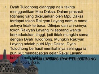RAKAI LAYANG DYAH TULODHONG
• Dyah Tulodhong dianggap naik takhta
menggantikan Mpu Daksa. Dalam prasasti
Ritihang yang dikeluarkan oleh Mpu Daksa
terdapat tokoh Rakryan Layang namun nama
aslinya tidak terbaca. Ditinjau dari ciri-cirinya,
tokoh Rakryan Layang ini seorang wanita
berkedudukan tinggi, jadi tidak mungkin sama
dengan Dyah Tulodhong. Mungkin Rakryan
Layang adalah putri Mpu Daksa. Dyah
Tulodhong berhasil menikahinya sehingga ia
pun ikut mendapatkan gelar Rakai Layang,
bahkan naik takhta menggantikan mertuanya,
yaitu Mpu Daksa.
 