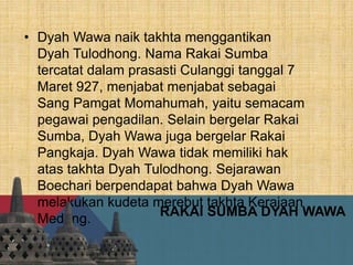 RAKAI SUMBA DYAH WAWA
• Dyah Wawa naik takhta menggantikan
Dyah Tulodhong. Nama Rakai Sumba
tercatat dalam prasasti Culanggi tanggal 7
Maret 927, menjabat menjabat sebagai
Sang Pamgat Momahumah, yaitu semacam
pegawai pengadilan. Selain bergelar Rakai
Sumba, Dyah Wawa juga bergelar Rakai
Pangkaja. Dyah Wawa tidak memiliki hak
atas takhta Dyah Tulodhong. Sejarawan
Boechari berpendapat bahwa Dyah Wawa
melakukan kudeta merebut takhta Kerajaan
Medang.
 