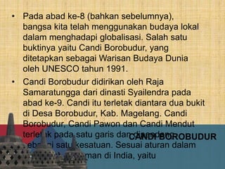 CANDI BOROBUDUR
• Pada abad ke-8 (bahkan sebelumnya),
bangsa kita telah menggunakan budaya lokal
dalam menghadapi globalisasi. Salah satu
buktinya yaitu Candi Borobudur, yang
ditetapkan sebagai Warisan Budaya Dunia
oleh UNESCO tahun 1991.
• Candi Borobudur didirikan oleh Raja
Samaratungga dari dinasti Syailendra pada
abad ke-9. Candi itu terletak diantara dua bukit
di Desa Borobudur, Kab. Magelang. Candi
Borobudur, Candi Pawon dan Candi Mendut
terletak pada satu garis dan dipandang
sebagai satu kesatuan. Sesuai aturan dalam
kitab-kitab pedoman di India, yaitu
Vastusastra.
 