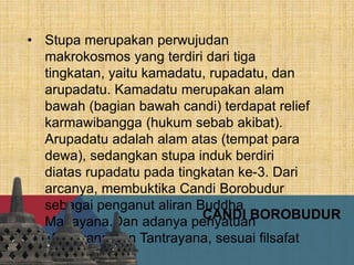 • Stupa merupakan perwujudan
makrokosmos yang terdiri dari tiga
tingkatan, yaitu kamadatu, rupadatu, dan
arupadatu. Kamadatu merupakan alam
bawah (bagian bawah candi) terdapat relief
karmawibangga (hukum sebab akibat).
Arupadatu adalah alam atas (tempat para
dewa), sedangkan stupa induk berdiri
diatas rupadatu pada tingkatan ke-3. Dari
arcanya, membuktika Candi Borobudur
sebagai penganut aliran Buddha
Mahayana.Dan adanya penyatuan
Mahayana dan Tantrayana, sesuai filsafat
Yogacara.
CANDI BOROBUDUR
 