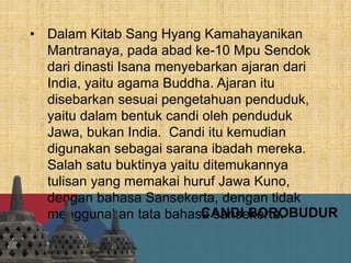 • Dalam Kitab Sang Hyang Kamahayanikan
Mantranaya, pada abad ke-10 Mpu Sendok
dari dinasti Isana menyebarkan ajaran dari
India, yaitu agama Buddha. Ajaran itu
disebarkan sesuai pengetahuan penduduk,
yaitu dalam bentuk candi oleh penduduk
Jawa, bukan India. Candi itu kemudian
digunakan sebagai sarana ibadah mereka.
Salah satu buktinya yaitu ditemukannya
tulisan yang memakai huruf Jawa Kuno,
dengan bahasa Sansekerta, dengan tidak
menggunakan tata bahasa sansekerta.CANDI BOROBUDUR
 