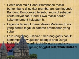 CANDI PRAMBANAN
• Cerita asal mula Candi Prambanan masih
berkembang di sekitar prambanan, dan legenda
Bandung Bondowoso tersebut muncul sebagai
cerita rakyat saat Candi Siwa masih berdiri
kokomonument kejayaan h.
• Legenda tersebut menandakan Mataram Kuno
yang berdiri tegak di dataran prambanan yang
subur.
• Loro Jonggrang (Harfiah : Seorang gadis cantik
semampai), diwujudkan sebagai arca Durga
Mahisasuramawardini, di bilik utara candi siwa,
pada bangunan [paling tinggi di kompleks Candi
Prambanan.
 