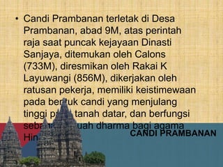 CANDI PRAMBANAN
• Candi Prambanan terletak di Desa
Prambanan, abad 9M, atas perintah
raja saat puncak kejayaan Dinasti
Sanjaya, ditemukan oleh Calons
(733M), diresmikan oleh Rakai K
Layuwangi (856M), dikerjakan oleh
ratusan pekerja, memiliki keistimewaan
pada bentuk candi yang menjulang
tinggi pada tanah datar, dan berfungsi
sebagai sebuah dharma bagi agama
Hindu.
 