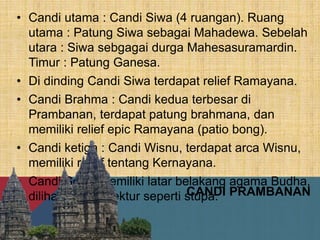• Candi utama : Candi Siwa (4 ruangan). Ruang
utama : Patung Siwa sebagai Mahadewa. Sebelah
utara : Siwa sebgagai durga Mahesasuramardin.
Timur : Patung Ganesa.
• Di dinding Candi Siwa terdapat relief Ramayana.
• Candi Brahma : Candi kedua terbesar di
Prambanan, terdapat patung brahmana, dan
memiliki relief epic Ramayana (patio bong).
• Candi ketiga : Candi Wisnu, terdapat arca Wisnu,
memiliki relief tentang Kernayana.
• Candi Sewu memiliki latar belakang agama Budha,
dilihat dari arsitektur seperti stupa.CANDI PRAMBANAN
 