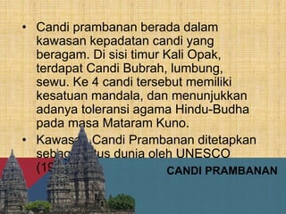CANDI PRAMBANAN
• Candi prambanan berada dalam
kawasan kepadatan candi yang
beragam. Di sisi timur Kali Opak,
terdapat Candi Bubrah, lumbung,
sewu. Ke 4 candi tersebut memiliki
kesatuan mandala, dan menunjukkan
adanya toleransi agama Hindu-Budha
pada masa Mataram Kuno.
• Kawasan Candi Prambanan ditetapkan
sebagai situs dunia oleh UNESCO
(1991).
 