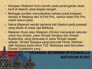 SEJARAH BERDIRINYA KERAJAAN
MATARAM KUNO
• Kerajaan Mataram Kuno berdiri pada pertengahan abad
ke-8 di daerah Jawa bagian tengah.
• Berbagai sumber menyebutkan bahwa pusat kerajaan
berada di Medang dan di Poh Pitu, namun letak Poh Pitu
masih belum jelas.
• Nama Mataram sendiri pertama kali disebut pada prasasti
yang ditulis di masa raja Balitung.
• Mataram Kuno atau Mataram (Hindu) merupakan sebutan
untuk dua dinasti, yakni Dinasti Sanjaya dan Dinasti
Syailendra, yang berkuasa di Jawa Tengah bagian
selatan. Dinasti Sanjaya yang bercorak Hindu didirikan
oleh Sanjaya pada tahun 732. Beberapa saat kemudian,
Dinasti Syailendra yang
bercorak Buddha Mahayana didirikan oleh Bhanu pada
tahun 752.
 