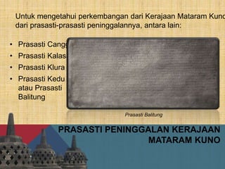 PRASASTI PENINGGALAN KERAJAAN
MATARAM KUNO
• Prasasti Canggal
• Prasasti Kalasan
• Prasasti Klura
• Prasasti Kedu
atau Prasasti
Balitung
Untuk mengetahui perkembangan dari Kerajaan Mataram Kuno
dari prasasti-prasasti peninggalannya, antara lain:
Prasasti Balitung
 