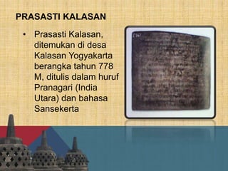 PRASASTI KALASAN
• Prasasti Kalasan,
ditemukan di desa
Kalasan Yogyakarta
berangka tahun 778
M, ditulis dalam huruf
Pranagari (India
Utara) dan bahasa
Sansekerta
 