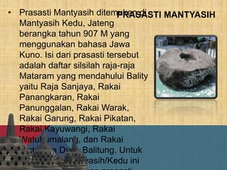 PRASASTI MANTYASIH• Prasasti Mantyasih ditemukan di
Mantyasih Kedu, Jateng
berangka tahun 907 M yang
menggunakan bahasa Jawa
Kuno. Isi dari prasasti tersebut
adalah daftar silsilah raja-raja
Mataram yang mendahului Bality
yaitu Raja Sanjaya, Rakai
Panangkaran, Rakai
Panunggalan, Rakai Warak,
Rakai Garung, Rakai Pikatan,
Rakai Kayuwangi, Rakai
Watuhumalang, dan Rakai
Watukura Dyah Balitung. Untuk
itu prasasti Mantyasih/Kedu ini
 