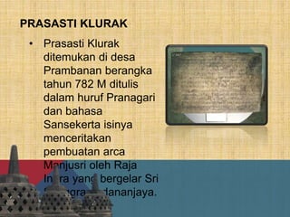 PRASASTI KLURAK
• Prasasti Klurak
ditemukan di desa
Prambanan berangka
tahun 782 M ditulis
dalam huruf Pranagari
dan bahasa
Sansekerta isinya
menceritakan
pembuatan arca
Manjusri oleh Raja
Indra yang bergelar Sri
Sanggramadananjaya.
 