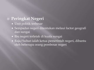  Peringkat Negeri
 Unit politik terbesar
 Sempadan negeri ditentukan melaui factor geografi
dan sungai
 Ibu negeri terletak di kuala sungai
 Raja/Sultan ialah ketua pemerintah negeri, dibantu
oleh beberapa orang pembesar negeri
 