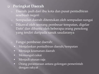  Peringkat Daerah
o Daerah: jauh dari ibu kota dan pusat pentadbiran
sesebuah negeri
o Sempadan daerah ditentukan oleh sempadan sungai
o Dikawal oleh seorang pembesar tempatan, digelar
Dato‟ dan dibantu oleh beberapa orang penolong
yang terdiri daripada sanak saudaranya
o Fungsi pembesar daerah:
 Menjalankan pentadbiran daerah/tempatan
 Menjaga keamanan daerah
 Memungut cukai
 Menjadi utusan raja
 Orang perantaraan antara golongan pemerintah
dengan rakyat
 