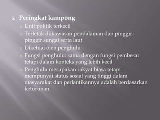  Peringkat kampong
o Unit politik terkecil
o Terletak dokawasan pendalaman dan pinggir-
pinggir sungai serta laut
o Diketuai oleh penghulu
o Fungsi penghulu: sama dengan fungsi pembesar
tetapi dalam konteks yang lebih kecil
o Penghulu merupakan rakyat biasa tetapi
mempunyai status sosial yang tinggi dalam
masyarakat dan perlantikannya adalah berdasarkan
keturunan
 
