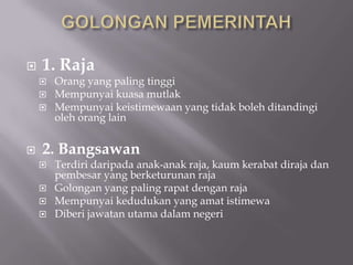  1. Raja
 Orang yang paling tinggi
 Mempunyai kuasa mutlak
 Mempunyai keistimewaan yang tidak boleh ditandingi
oleh orang lain
 2. Bangsawan
 Terdiri daripada anak-anak raja, kaum kerabat diraja dan
pembesar yang berketurunan raja
 Golongan yang paling rapat dengan raja
 Mempunyai kedudukan yang amat istimewa
 Diberi jawatan utama dalam negeri
 