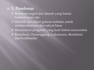  3. Pembesar
 Pembesar negeri dan daerah yang bukan
berketurunan raja
 Dilantik dan diberi gelaran tertentu untuk
membezakannya dari rakyat biasa
 Mempunyai pengaruh yang kuat dalam masyarakat
 Bendahara, Temenggung, Laksamana, Bendahari
dan Syahbandar
 
