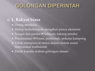  1. Rakyat biasa
 Orang merdeka
 Hidup berkelompok mengikut punca ekonomi
 Sungai dan pantaiNelayan, tukang perahu
 PendalamanPetani, penternak, pekerja kampong
 Tidak mempunyai status dalam sistem sosial
masyarakat tradisional
 Patuh kepada arahan golongan atasan
 