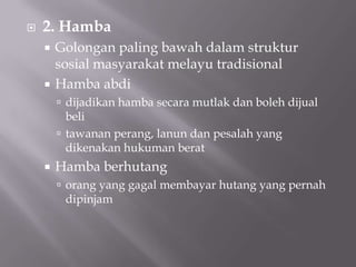  2. Hamba
 Golongan paling bawah dalam struktur
sosial masyarakat melayu tradisional
 Hamba abdi
 dijadikan hamba secara mutlak dan boleh dijual
beli
 tawanan perang, lanun dan pesalah yang
dikenakan hukuman berat
 Hamba berhutang
 orang yang gagal membayar hutang yang pernah
dipinjam
 