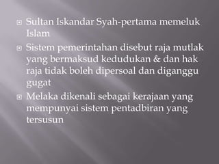  Sultan Iskandar Syah-pertama memeluk
Islam
 Sistem pemerintahan disebut raja mutlak
yang bermaksud kedudukan & dan hak
raja tidak boleh dipersoal dan diganggu
gugat
 Melaka dikenali sebagai kerajaan yang
mempunyai sistem pentadbiran yang
tersusun
 