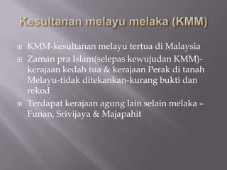  KMM-kesultanan melayu tertua di Malaysia
 Zaman pra Islam(selepas kewujudan KMM)-
kerajaan kedah tua & kerajaan Perak di tanah
Melayu-tidak ditekankan-kurang bukti dan
rekod
 Terdapat kerajaan agung lain selain melaka –
Funan, Srivijaya & Majapahit
 