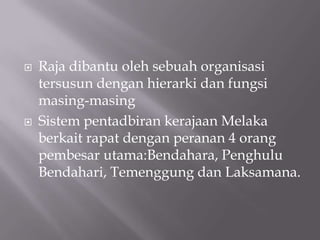  Raja dibantu oleh sebuah organisasi
tersusun dengan hierarki dan fungsi
masing-masing
 Sistem pentadbiran kerajaan Melaka
berkait rapat dengan peranan 4 orang
pembesar utama:Bendahara, Penghulu
Bendahari, Temenggung dan Laksamana.
 