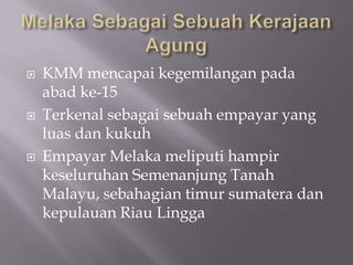  KMM mencapai kegemilangan pada
abad ke-15
 Terkenal sebagai sebuah empayar yang
luas dan kukuh
 Empayar Melaka meliputi hampir
keseluruhan Semenanjung Tanah
Malayu, sebahagian timur sumatera dan
kepulauan Riau Lingga
 