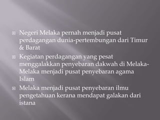  Negeri Melaka pernah menjadi pusat
perdagangan dunia-pertembungan dari Timur
& Barat
 Kegiatan perdagangan yang pesat
menggalakkan penyebaran dakwah di Melaka-
Melaka menjadi pusat penyebaran agama
Islam
 Melaka menjadi pusat penyebaran ilmu
pengetahuan kerana mendapat galakan dari
istana
 