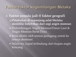  Faktor semula jadi @ faktor geografi
 Pelabuhan di sepanjang selat Melaka
memiliki kelebihan dari segi angin monsun
 Pertembungan Angin MonsunTimur Laut &
Angin Monsun Barat Daya
 Selat dilalui oleh semua pedagang untuk ke
semua destinasi
 Selain itu, kapal terlindung dari tiupan angin
kencang
 