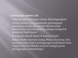  Kekayaan sumber asli
- Pelbagai jenis barangan untuk diperdagangkan
- Orang melayu yang membuka penempatan
sepanjang sungai dan pantai Melaka telah
memainkan peranan penting sebagai penjual &
pembekal hasil hutan
- Orang asli masuk hutan & kumpul hasil
- Sistem barter diantara orang Melayu & orang Asli-
menunjukkan sistem perdagangan tradisional telah
wujud sebelum Melaka muncul sebagai pusat
perdagangan antarabangsa
 