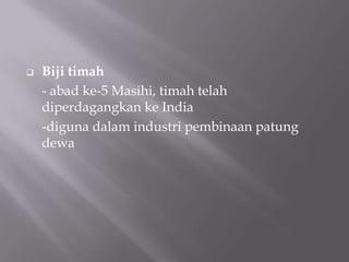  Biji timah
- abad ke-5 Masihi, timah telah
diperdagangkan ke India
-diguna dalam industri pembinaan patung
dewa
 