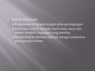  Faktor ekonomi
 Kedudukan di tengah-tengah jalan perdagangan
 Kekayaan seperti rempah, hasil rotan, kayu dan
damar menjadi dagangan yang penting
 Membolehkan Melaka dikenali sebagai pelabuhan
perdagangan utama
 