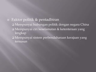  Faktor politik & pentadbiran
 Mempunyai hubungan politik dengan negara China
 Mempunyai ciri keselamatan & ketenteraan yang
lengkap
 Mempunyai sistem perbendaharaan kerajaan yang
tersusun
 