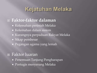  Faktor-faktor dalaman
 Kelemahan perintah Melaka
 Kelemahan dalam sistem
 Kurangnya perpaduan Rakyat Melaka
 Sikap pembesar
 Pegangan agama yang lemah
 Faktor luaran
 Penemuan Tanjung Pengharapan
 Portugis menyerang Melaka
 