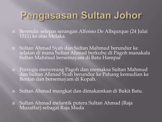  Bermula selepas serangan Alfonso De Albqurque (24 Julai
1511) ke atas Melaka.
 Sultan Ahmad Syah dan Sultan Mahmud berundur ke
selatan di mana Sultan Ahmad berkubu di Pagoh manakala
Sultan Mahmud bersemayam di Batu Hampar
 Portugis menyerang Pagoh dan memaksa Sultan Mahmud
dan Sultan Ahmad Syah berundur ke Pahang kemudian ke
Bentan dan bersemayam di Kopah.
 Sultan Ahmad mangkat dan dimakamkan di Bukit Batu.
 Sultan Ahmad melantik putera Sultan Ahmad (Raja
Muzaffar) sebagai Raja Muda
 