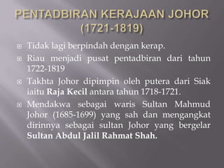  Tidak lagi berpindah dengan kerap.
 Riau menjadi pusat pentadbiran dari tahun
1722-1819
 Takhta Johor dipimpin oleh putera dari Siak
iaitu Raja Kecil antara tahun 1718-1721.
 Mendakwa sebagai waris Sultan Mahmud
Johor (1685-1699) yang sah dan mengangkat
dirinnya sebagai sultan Johor yang bergelar
Sultan Abdul Jalil Rahmat Shah.
 