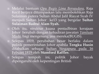  Melalui bantuan Opu Bugis Lima Bersaudara, Raja
Kecil berjaya ditumpaskan lalu membolehkan Raja
Sulaiman putera Sultan Abdul Jalil Riayat Syah IV
menjadi Sultan Johor ke13 yang bergelar Sultan
Sulaiman Badrul Alam Syah.
 Oleh itu, struktur kuasa pentadbiran kerajaan
Johor berubah dengan kehadiran jawatan Yamtuan
Muda, bagi mengenang jasa mereka(BUGIS).
 Selepas 1819, perubahan besar berlaku dalam
politik pemerintahan Johor apabila Tengku Husin
ditabalkan sebagai Sultan Singapura pada 16
Febuari 1819 oleh Stamford Raffles.
 Selepas tempoh ini, politik Johor bayak
dipengaruhi oleh kepentingan British
 