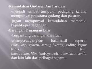 ~Kemudahan Gudang Dan Pasaran
-menjadi tempat tumpuan pedagang kerana
mempunyai prasarana gudang dan pasaran.
-jugan mempunyai kemudahan membaiki
kapal-kapal dagangan.
~Barangan Dagangan Luar
-bergantung barangan dari luar
-memperdagangkan hasil-hasil seperti;
emas, kayu gaharu, sarang burung, gading, kapur
barus, bijih
timah, rotan, lilin, tembaga, sutera, tembikar, candu
dan lain-lain dari pelbagai negara.
 