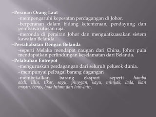 ~Peranan Orang Laut
-mempengaruhi kepesatan perdagangan di Johor.
-berperanan dalam bidang ketenteraan, pendayung dan
pembawa utusan raja.
-meronda di perairan Johor dan menguatkuasakan sistem
kawalan Belanda.
~Persahabatan Dengan Belanda
-seperti Melaka mendapat naugan dari China, Johor pula
mendapatkan perlindungan keselamatan dari Belanda.
~Pelabuhan Entrepot
-menguruskan perdagangan dari seluruh pelusok dunia.
- mempunyai pelbagai barang dagangan
-membekalkan barang eksport seperti hamba
abdi, lilin, tikar, sagu, pinggan, kayu, minyak, lada, ikan
masin, beras, lada hitam dan lain-lain.
 