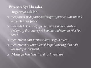 ~Peranan Syahbandar
-tugasnya adalah:
 mengawal pedagang-pedangan yang keluar masuk
ke pelabuhan Johor.
 menjadi hakim bagi perselisihan paham antara
pedagang dan merujuk kepada mahkamah jika kes
berat.
 memeriksa dan menentukan segala cukai.
 memeriksa muatan kapal-kapal dagang dan saiz
kapal-kapal tersebut.
 Menjaga keselamatan di pelabuahan
 