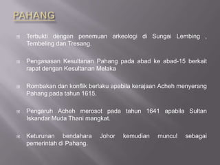  Terbukti dengan penemuan arkeologi di Sungai Lembing ,
Tembeling dan Tresang.
 Pengasasan Kesultanan Pahang pada abad ke abad-15 berkait
rapat dengan Kesultanan Melaka
 Rombakan dan konflik berlaku apabila kerajaan Acheh menyerang
Pahang pada tahun 1615.
 Pengaruh Acheh merosot pada tahun 1641 apabila Sultan
Iskandar Muda Thani mangkat.
 Keturunan bendahara Johor kemudian muncul sebagai
pemerintah di Pahang.
 