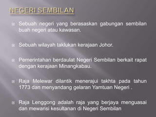  Sebuah negeri yang berasaskan gabungan sembilan
buah negeri atau kawasan.
 Sebuah wilayah taklukan kerajaan Johor.
 Pemerintahan berdaulat Negeri Sembilan berkait rapat
dengan kerajaan Minangkabau.
 Raja Melewar dilantik menerajui takhta pada tahun
1773 dan menyandang gelaran Yamtuan Negeri .
 Raja Lenggong adalah raja yang berjaya menguasai
dan mewarisi kesultanan di Negeri Sembilan
 