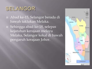  Abad ke-15, Selangor berada di
bawah taklukan Melaka.
 Sehingga abad ke-18, selepas
kejatuhan kerajaan melayu
Melaka, Selangor kekal di bawah
pengaruh kerajaan Johor.
 