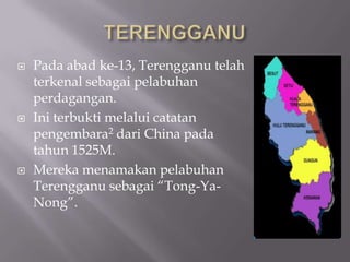  Pada abad ke-13, Terengganu telah
terkenal sebagai pelabuhan
perdagangan.
 Ini terbukti melalui catatan
pengembara2 dari China pada
tahun 1525M.
 Mereka menamakan pelabuhan
Terengganu sebagai “Tong-Ya-
Nong”.
 
