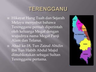  Hikayat Hang Tuah dan Sejarah
Melayu menyebut bahawa
Terengganu pernah diperintah
oleh keluarga Megat dengan
wujudnya nama Megat Panji
Alam dan Telanai.
 Abad ke-18, Tun Zainal Abidin
Ibn Tun Habib Abdul Majid
dimahkotakan sebagai Sultan
Terengganu pertama.
 