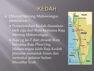  Hikayat Merong Mahawangsa
mendakwa :-
 Pemerintahan Kedah diasaskan
oleh raja dari Rom bernama Raja
Merong Mahawangsa.
 Raja yg ke-7 dari dinasti Rom
bernama Raja Phra Ong
Mahawangsa ialah Raja Kedah
pertama memeluk Islam dan
memakai gelaran Sultan
Muzaffar Syah.
 
