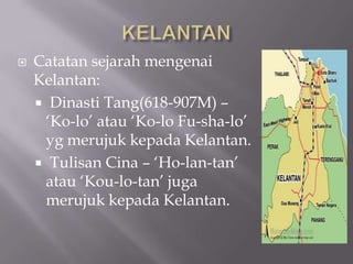  Catatan sejarah mengenai
Kelantan:
 Dinasti Tang(618-907M) –
„Ko-lo‟ atau „Ko-lo Fu-sha-lo‟
yg merujuk kepada Kelantan.
 Tulisan Cina – „Ho-lan-tan‟
atau „Kou-lo-tan‟ juga
merujuk kepada Kelantan.
 