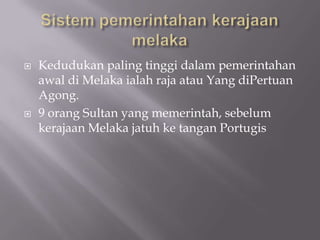  Kedudukan paling tinggi dalam pemerintahan
awal di Melaka ialah raja atau Yang diPertuan
Agong.
 9 orang Sultan yang memerintah, sebelum
kerajaan Melaka jatuh ke tangan Portugis
 